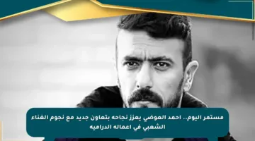 مستمر اليوم.. أحمد العوضي يعزز نجاحه بتعاون جديد مع نجوم الغناء الشعبي في أعماله الدرامية